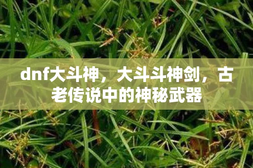 dnf大斗神，大斗斗神剑，古老传说中的神秘武器