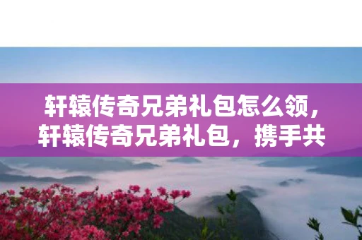 轩辕传奇兄弟礼包怎么领，轩辕传奇兄弟礼包，携手共赴传奇之旅