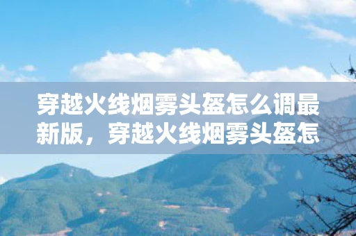 穿越火线烟雾头盔怎么调最新版，穿越火线烟雾头盔怎么调？教你轻松掌握技巧