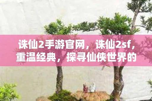 诛仙2手游官网，诛仙2sf，重温经典，探寻仙侠世界的奥秘