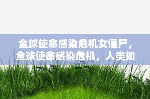 全球使命感染危机女僵尸，全球使命感染危机，人类如何共同应对未知病毒的挑战