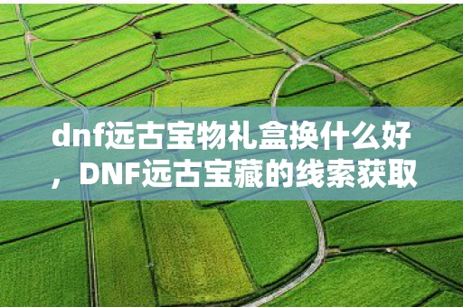 dnf远古宝物礼盒换什么好，DNF远古宝藏的线索获取攻略