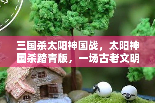 三国杀太阳神国战，太阳神国杀踏青版，一场古老文明的神秘之旅