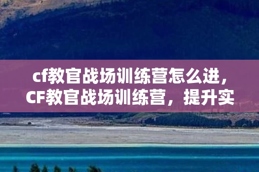 cf教官战场训练营怎么进，CF教官战场训练营，提升实战技能的绝佳平台
