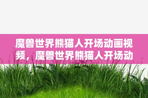 魔兽世界熊猫人开场动画视频，魔兽世界熊猫人开场动画，一段传奇的序幕