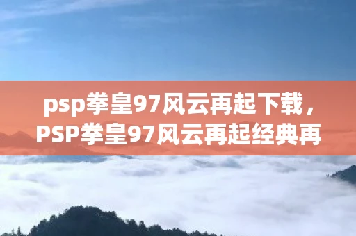 psp拳皇97风云再起下载，PSP拳皇97风云再起经典再现，重温街机时代的热血回忆