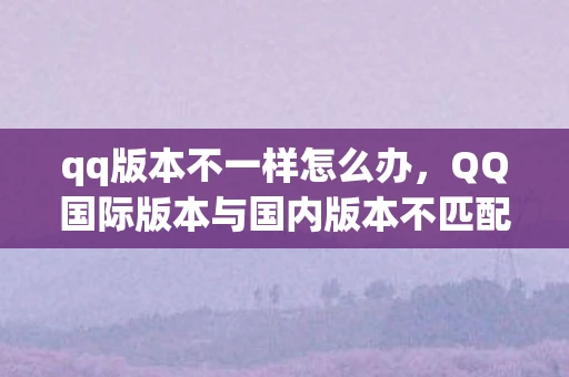 qq版本不一样怎么办，QQ国际版本与国内版本不匹配，解锁全球沟通的新视角