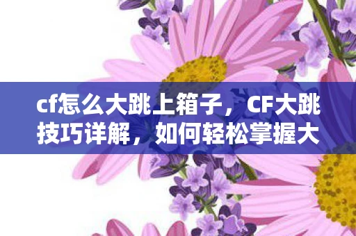 cf怎么大跳上箱子,CF大跳技巧详解,如何轻松掌握大跳技巧 cf怎么大跳上箱子,CF大跳技巧详解,如何轻松掌握大跳技巧