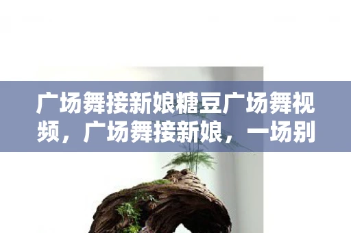 广场舞接新娘糖豆广场舞视频，广场舞接新娘，一场别开生面的婚礼闹出新风尚