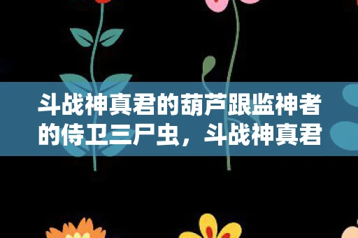 斗战神真君的葫芦跟监神者的侍卫三尸虫，斗战神真君的葫芦，神话与传说的神秘交织