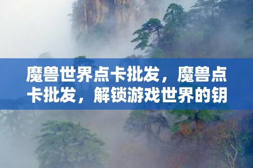 魔兽世界点卡批发，魔兽点卡批发，解锁游戏世界的钥匙