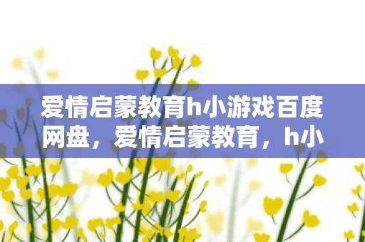 爱情启蒙教育h小游戏百度网盘，爱情启蒙教育，h小游戏背后的深意