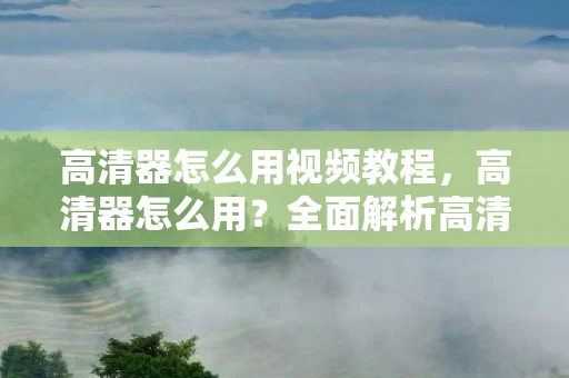 高清器怎么用视频教程，高清器怎么用？全面解析高清电视盒的使用方法与注意事项