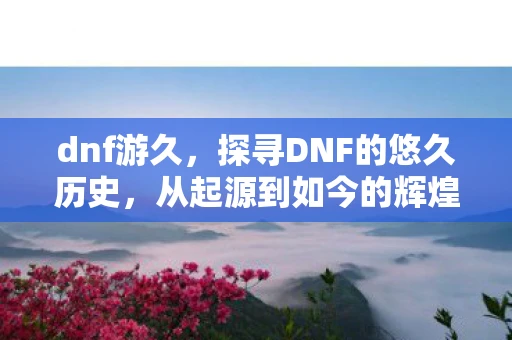 dnf游久，探寻DNF的悠久历史，从起源到如今的辉煌