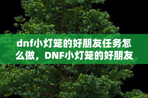 dnf小灯笼的好朋友任务怎么做，DNF小灯笼的好朋友，探索游戏中的友情与冒险