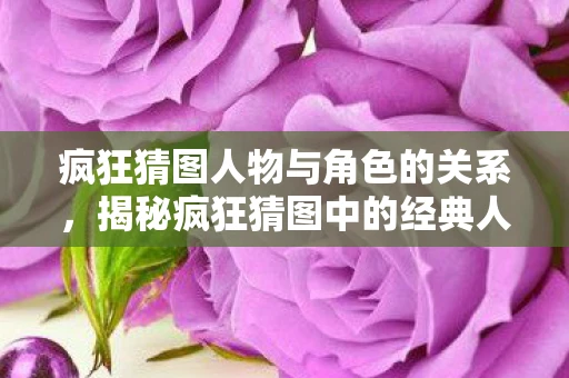 疯狂猜图人物与角色的关系，揭秘疯狂猜图中的经典人物与角色