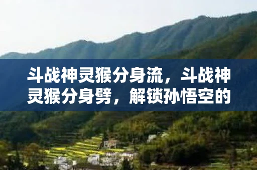 斗战神灵猴分身流,斗战神灵猴分身劈,解锁孙悟空的终极奥义 斗战神灵猴分身流,斗战神灵猴分身劈,解锁孙悟空的终极奥义