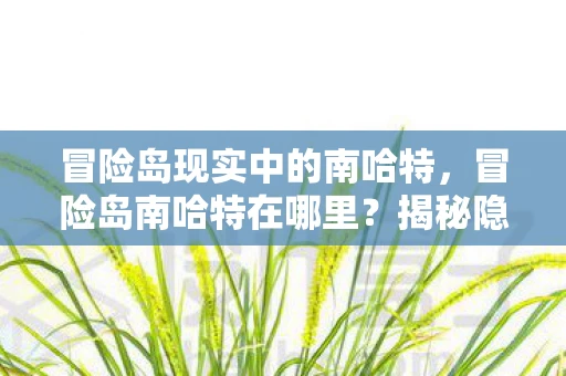 冒险岛现实中的南哈特,冒险岛南哈特在哪里?揭秘隐藏地图的奥秘 冒险岛现实中的南哈特,冒险岛南哈特在哪里?揭秘隐藏地图的奥秘