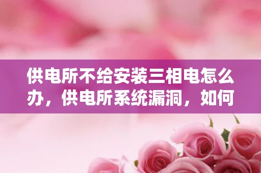 供电所不给安装三相电怎么办，供电所系统漏洞，如何发现并修复