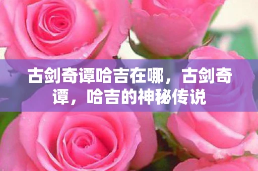 古剑奇谭哈吉在哪,古剑奇谭,哈吉的神秘传说 古剑奇谭哈吉在哪,古剑奇谭,哈吉的神秘传说