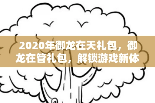 2020年御龙在天礼包,御龙在管礼包,解锁游戏新体验,畅享无限乐趣 2020年御龙在天礼包,御龙在管礼包,解锁游戏新体验,畅享无限乐趣