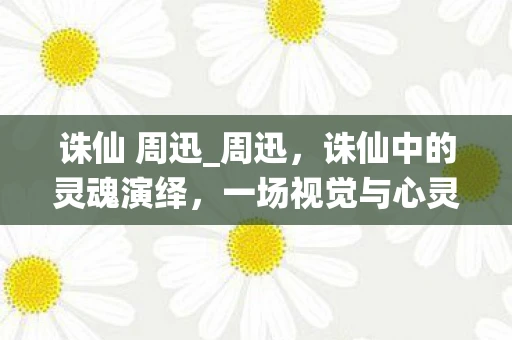 诛仙 周迅_周迅，诛仙中的灵魂演绎，一场视觉与心灵的盛宴