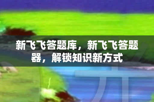 新飞飞答题库，新飞飞答题器，解锁知识新方式