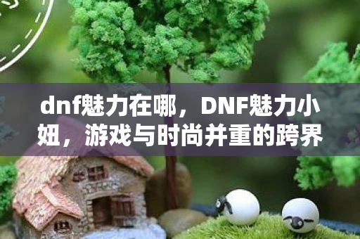 dnf魅力在哪,DNF魅力小妞,游戏与时尚并重的跨界女神 dnf魅力在哪,DNF魅力小妞,游戏与时尚并重的跨界女神