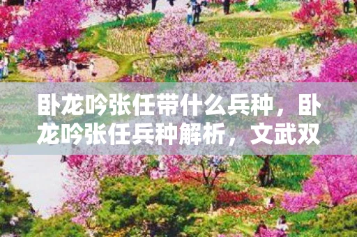 卧龙吟张任带什么兵种，卧龙吟张任兵种解析，文武双全，智勇并重的战场艺术家
