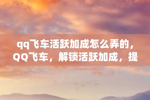 qq飞车活跃加成怎么弄的,QQ飞车,解锁活跃加成,提升游戏乐趣的秘诀 qq飞车活跃加成怎么弄的,QQ飞车,解锁活跃加成,提升游戏乐趣的秘诀