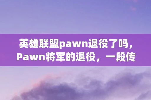 英雄联盟pawn退役了吗，Pawn将军的退役，一段传奇的落幕
