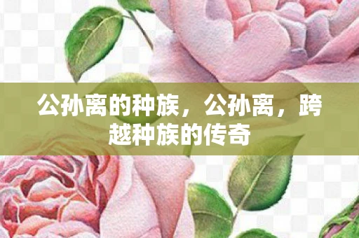 公孙离的种族,公孙离,跨越种族的传奇 公孙离的种族,公孙离,跨越种族的传奇