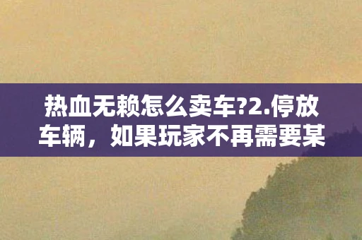 热血无赖怎么卖车?2.停放车辆，如果玩家不再需要某辆车，可以选择将其停放在停车场或安全的地方，以便日后取回或避免被其他玩家或NPC破坏。虽然这并不能直接卖掉车辆，但可以避免车辆占用宝贵的库存空间或成为其他玩家的目标