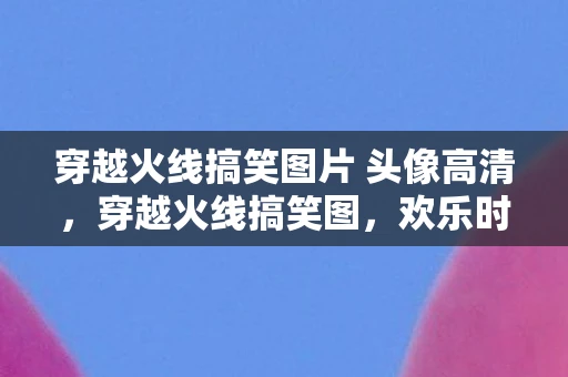 穿越火线搞笑图片 头像高清，穿越火线搞笑图，欢乐时刻，笑出腹肌！