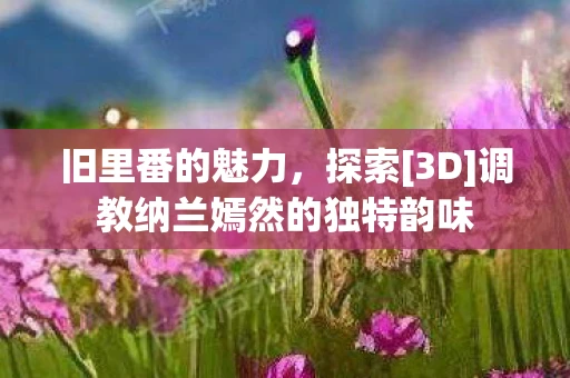 旧里番的魅力，探索[3D]调教纳兰嫣然的独特韵味
