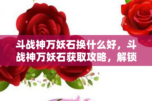 斗战神万妖石换什么好，斗战神万妖石获取攻略，解锁神秘力量的关键