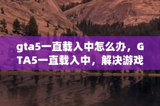 gta5一直载入中怎么办，GTA5一直载入中，解决游戏卡顿与加载问题的全面指南