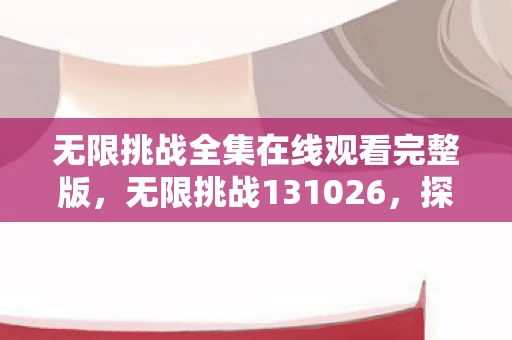 无限挑战全集在线观看完整版，无限挑战131026，探索未知的勇气与坚持