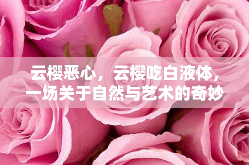 云樱恶心，云樱吃白液体，一场关于自然与艺术的奇妙邂逅