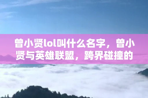 曾小贤lol叫什么名字，曾小贤与英雄联盟，跨界碰撞的娱乐火花