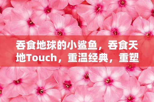 吞食地球的小鲨鱼，吞食天地Touch，重温经典，重塑传奇