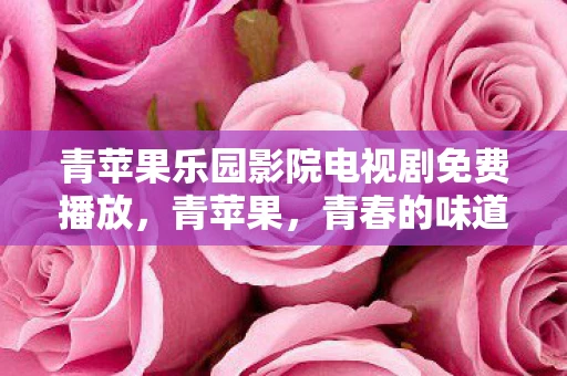 青苹果乐园影院电视剧免费播放，青苹果，青春的味道与成长的印记
