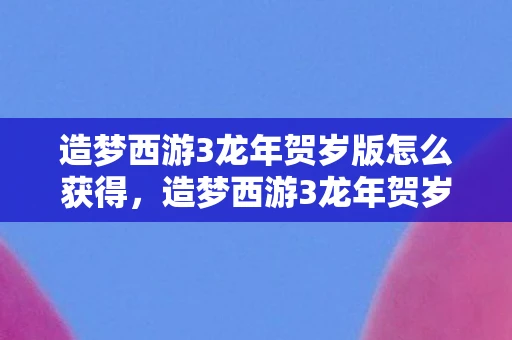 造梦西游3龙年贺岁版怎么获得，造梦西游3龙年贺岁版，重温经典，再续传奇
