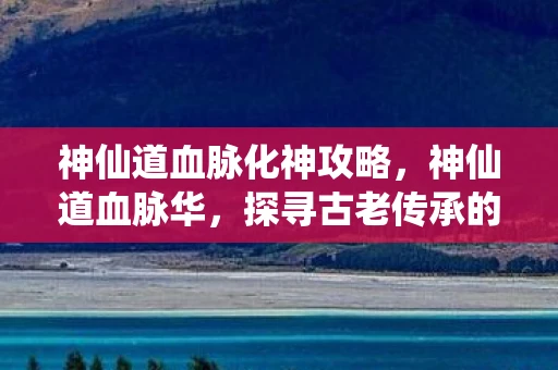 神仙道血脉化神攻略，神仙道血脉华，探寻古老传承的神秘力量