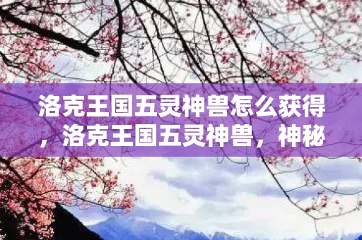 洛克王国五灵神兽怎么获得，洛克王国五灵神兽，神秘力量的守护者