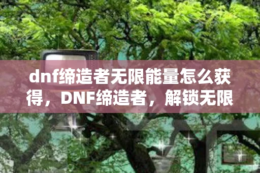 dnf缔造者无限能量怎么获得，DNF缔造者，解锁无限能量的奥秘