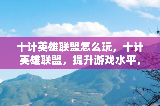 十计英雄联盟怎么玩，十计英雄联盟，提升游戏水平，称霸召唤师峡谷