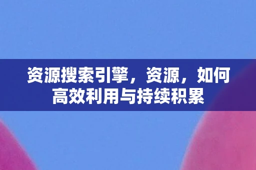 资源搜索引擎，资源，如何高效利用与持续积累