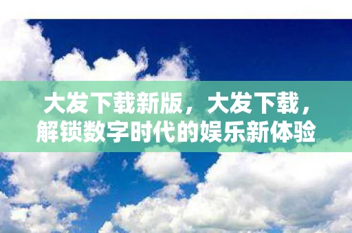 大发下载新版,大发下载,解锁数字时代的娱乐新体验 大发下载新版,大发下载,解锁数字时代的娱乐新体验