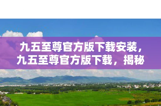 九五至尊官方版下载安装,九五至尊官方版下载,揭秘背后的真相与风险 九五至尊官方版下载安装,九五至尊官方版下载,揭秘背后的真相与风险
